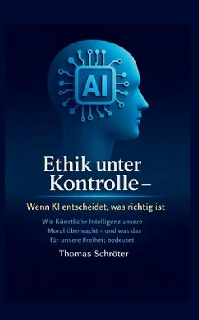 Ethik unter Kontrolle Wenn KI entscheidet, was richtig ist: Wie Künstliche Intelligenz unsere Moral überwacht; und was das für unsere Freiheit bedeute by Thomas Schröter