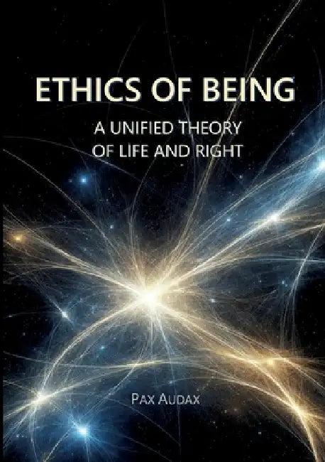 Ethics of Being: A Unified Theory of Life and Right by Pax Audax