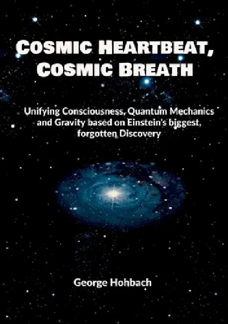 Cosmic Heartbeat, Cosmic Breath: Unifying consciousness, quantum mechanics and gravity based on Einstein's biggest, forgotten discovery by George Hohbach