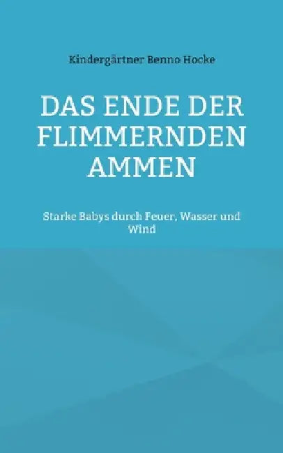 Das Ende der flimmernden Ammen: Starke Babys durch Feuer, Wasser und Wind by Kindergärtner Benno Hocke