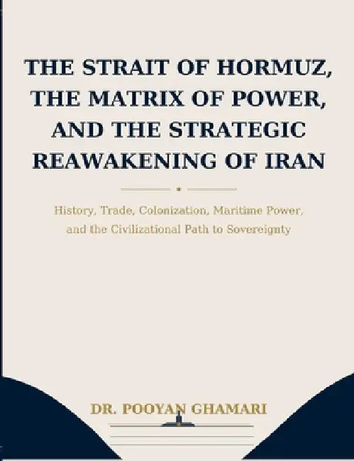 The Strait of Hormuz, the Matrix of Power, and the Strategic Reawakening of Iran: History, Trade, Colonization, Maritime Power, and the Civilizational by Pooyan Ghamari