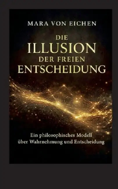 Die Illusion der freien Entscheidung: Ein philosophisches Modell über Wahrnehmun und Entscheidung by Mara Von Eichen