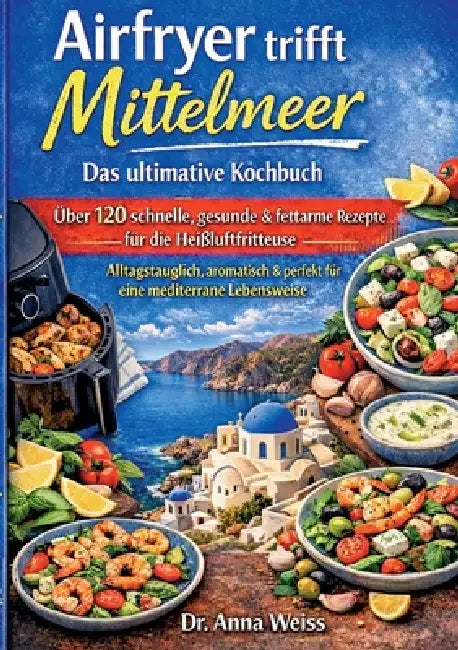 Airfryer trifft Mittelmeer - Das ultimative Kochbuch: Über 120 schnelle, gesunde & fettarme Rezepte für die Heißluftfritteuse - alltagstauglich, aroma by Anna Weiss