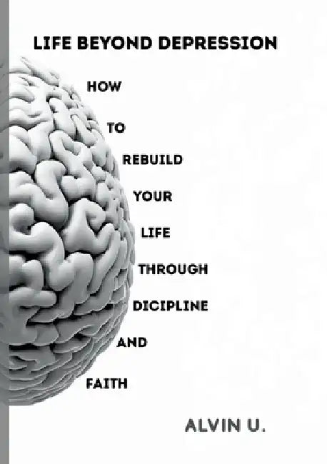 Life Beyond Depression: How to rebuild your life through discipline and faith by Alvin U