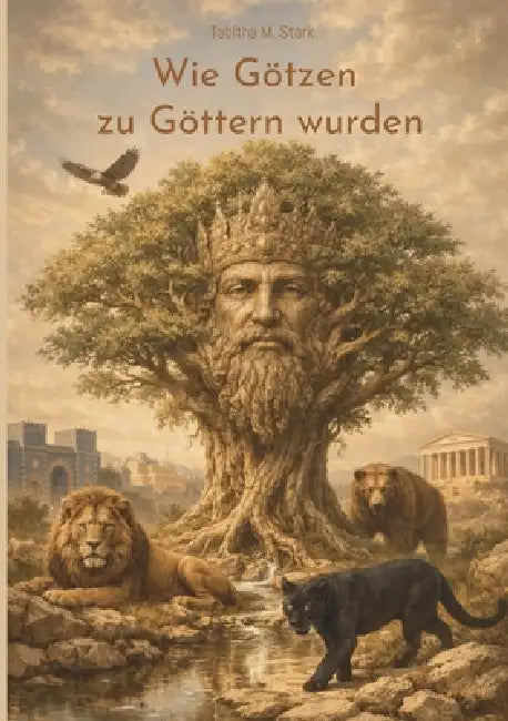 Wie Götzen zu Göttern wurden: Eine Spurensuche zwischen Macht, Verehrung und dem Menschen selbst by Tabitha M. Stark