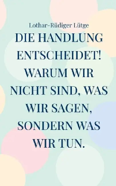 Die Handlung entscheidet. Warum wir nicht sind, was wir sagen, sondern was wir tun. by Lothar-Rüdiger Lütge