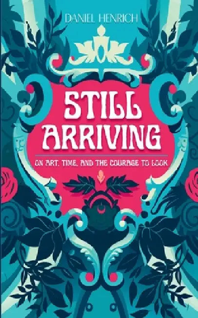 Still Arriving: On Art, Time, and the Courage to Look by Daniel Henrich