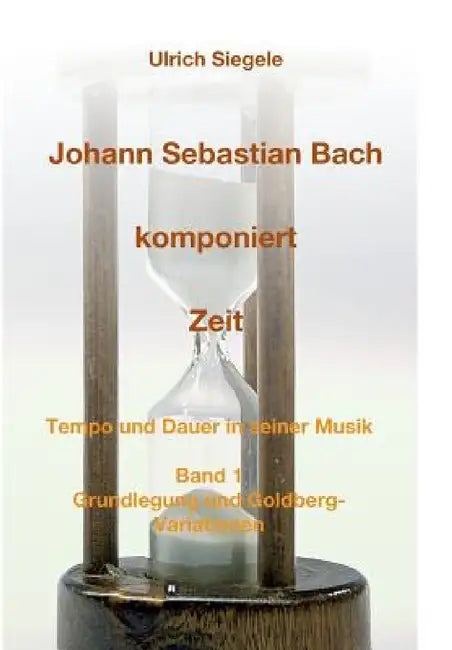 Johann Sebastian Bach komponiert Zeit: Tempo und Dauer in seiner Musik, Band 1: Grundlegung und Goldberg-Variationen by Ulrich Siegele