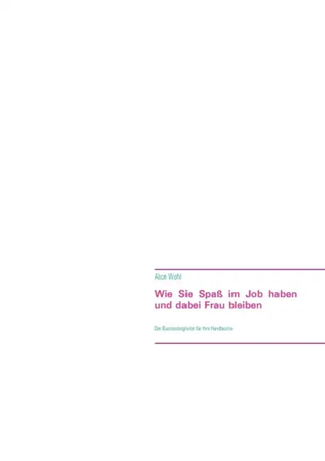 Wie Sie Spaß im Job haben und dabei Frau bleiben: Der Businessbegleiter für Ihre Handtasche by Alice Wohl