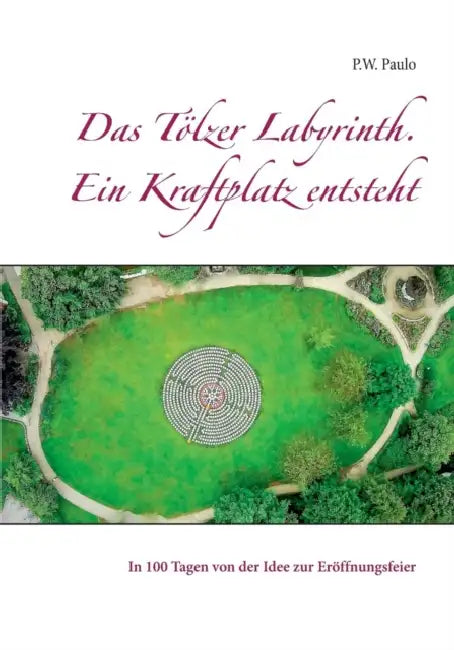 Das Tölzer Labyrinth. Ein Kraftplatz entsteht: In 100 Tagen von der Idee zur Eröffnungsfeier by M. Paulo
