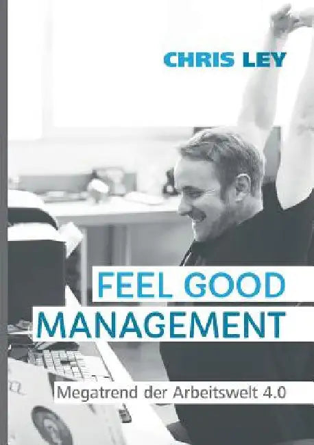 Feel Good Management: Megatrend der Arbeitswelt 4.0: Glückliche Mitarbeiter - Erfolgreiche Unternehmen by Ley, Chris