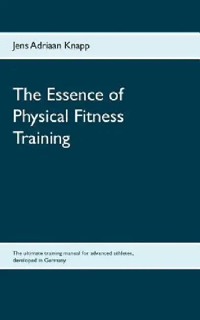 The Essence of Physical Fitness Training: The ultimate training manual for advanced athletes, developed in Germany by Jens Adriaan Knapp
