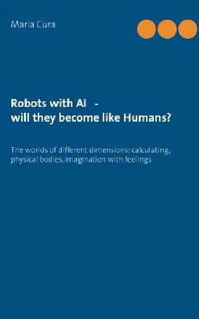 Robots with AI - will they become like Humans?: Three worlds of different dimensions: calculat-ing, physical bodies, imagination with feelings by Maria Cura
