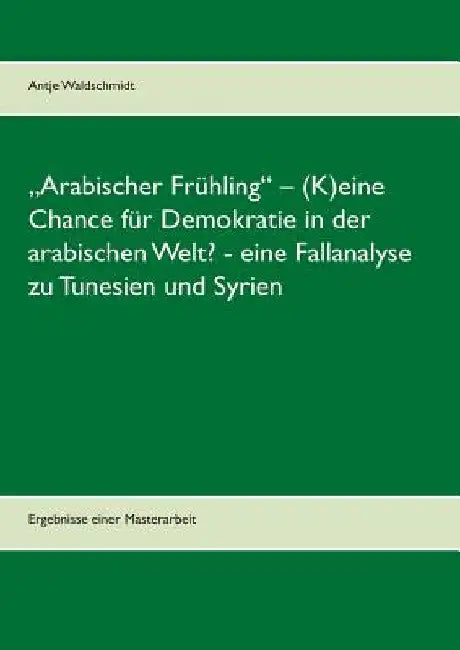 "Arabischer Frühling" - (K)eine Chance für Demokratie in der arabischen Welt? - eine Fallanalyse zu Tunesien und Syrien: Ergebnisse einer Masterarbeit by Waldschmidt, Antje