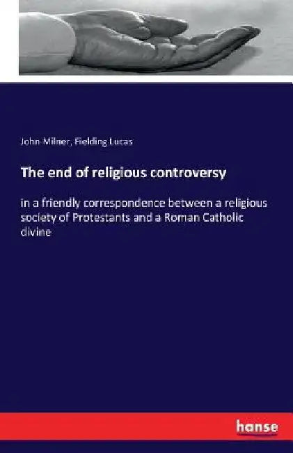 The end of religious controversy: in a friendly correspondence between a religious society of Protestants and a Roman Catholic divine by John Milner