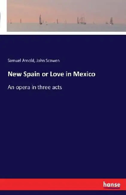 New Spain or Love in Mexico: An opera in three acts by Samuel Arnold