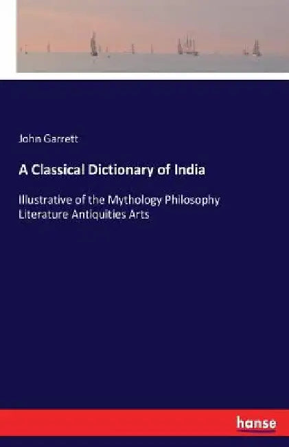 A Classical Dictionary of India: Illustrative of the Mythology Philosophy Literature Antiquities Arts by John Garrett