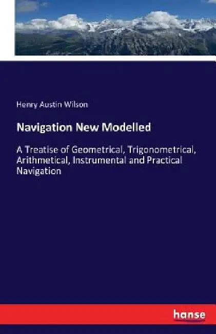 Navigation New Modelled: A Treatise of Geometrical, Trigonometrical, Arithmetical, Instrumental and Practical Navigation by Henry Austin Wilson