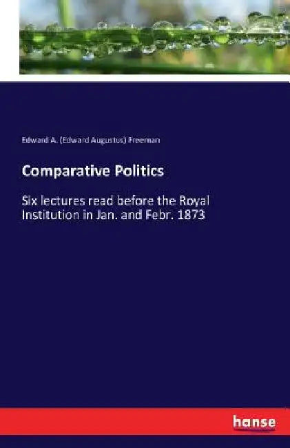 Comparative Politics: Six lectures read before the Royal Institution in Jan. and Febr. 1873 by Edward a. (Edward Augustus) Freeman