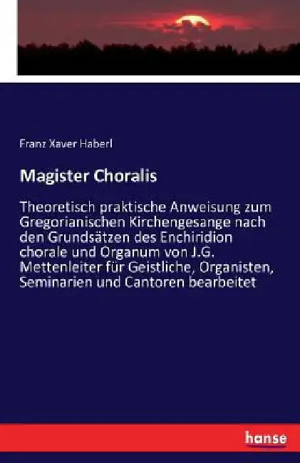 Magister Choralis: Theoretisch praktische Anweisung zum Gregorianischen Kirchengesange nach den Grundsätzen des Enchiridion chorale und Organum von J. by Haberl, Franz Xaver