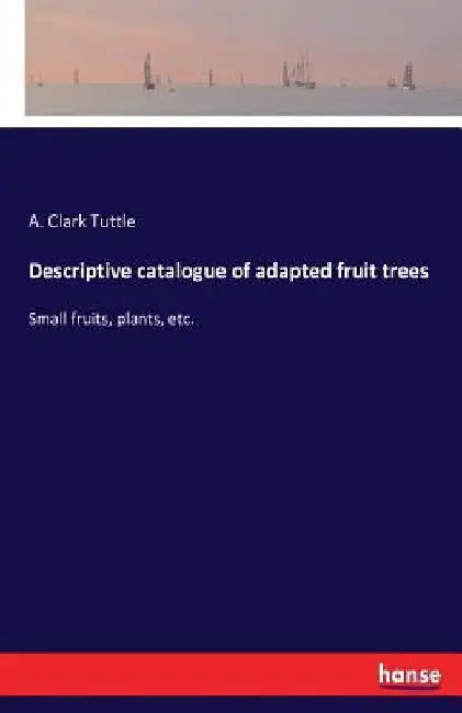 Descriptive catalogue of adapted fruit trees: Small fruits, plants, etc. by A. Clark Tuttle