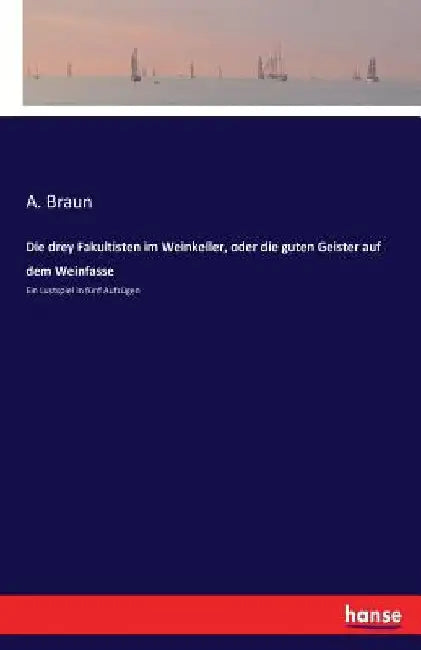 Die drey Fakultisten im Weinkeller, oder die guten Geister auf dem Weinfasse: Ein Lustspiel in fünf Aufzügen by Braun, A.