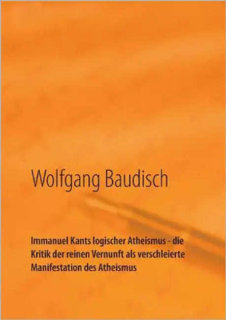Immanuel Kants logischer Atheismus - die Kritik der reinen Vernunft als verschleierte Manifestation des Atheismus: Wege zum Verstehen by Baudisch, Wolfgang