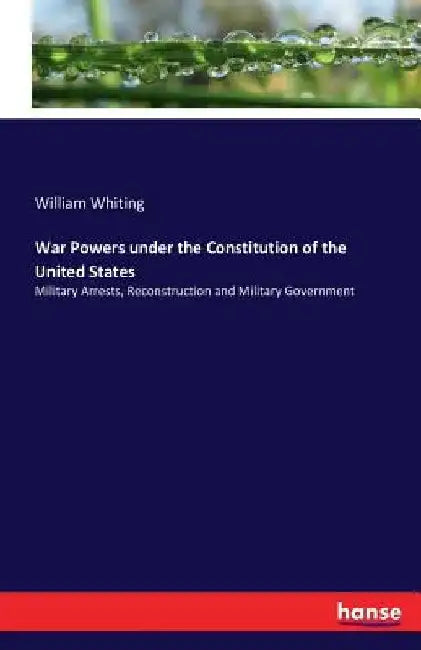 War Powers under the Constitution of the United States: Military Arrests, Reconstruction and Military Government by William Whiting