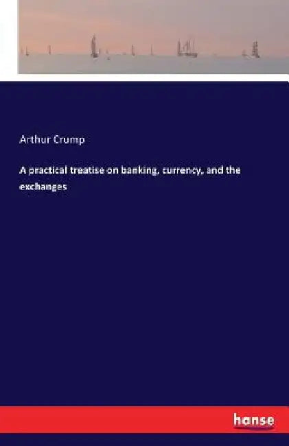 A practical treatise on banking, currency, and the exchanges by Arthur Crump