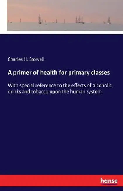 A primer of health for primary classes: With special reference to the effects of alcoholic drinks and tobacco upon the human system by Charles H. Stowell