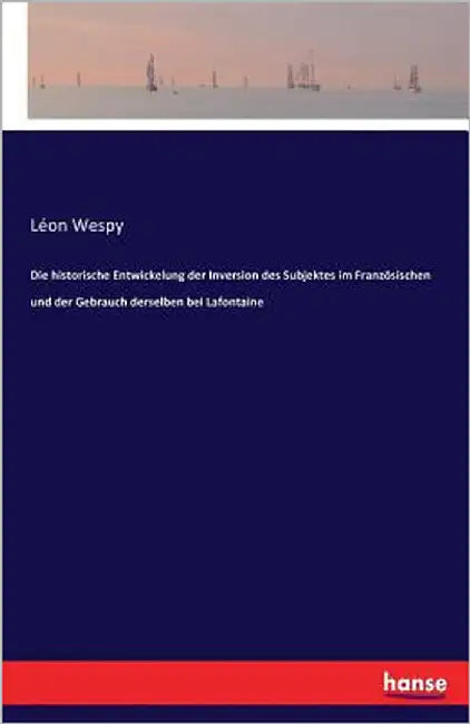 Die historische Entwickelung der Inversion des Subjektes im Französischen und der Gebrauch derselben bei Lafontaine by Wespy, Léon