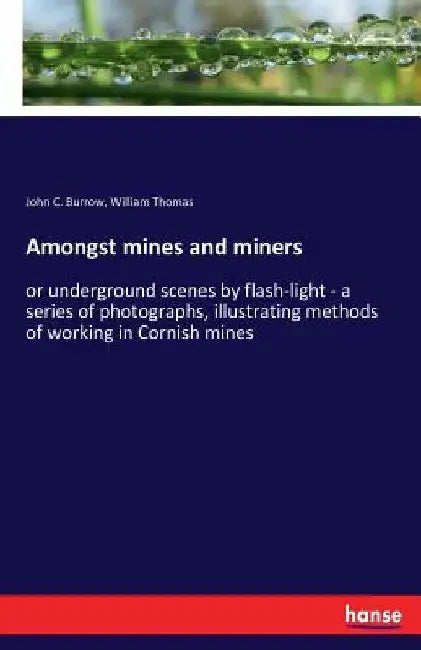 Amongst mines and miners: or underground scenes by flash-light - a series of photographs, illustrating methods of working in Cornish mines by John C. Burrow