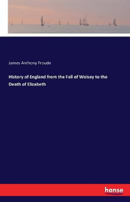 History of England from the Fall of Wolsey to the Death of Elizabeth by James Anthony Froude