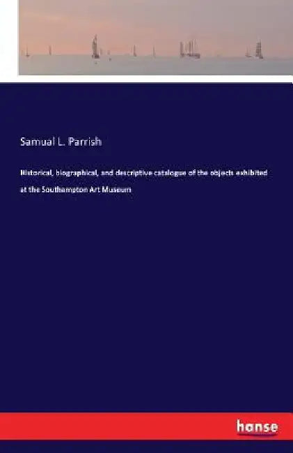 Historical, biographical, and descriptive catalogue of the objects exhibited at the Southampton Art Museum by Samual L. Parrish