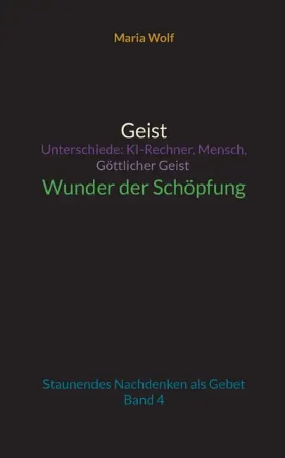 Geist - Unterschiede: KI-Rechner, Mensch, Göttlicher Geist - Wunder der Schöpfung: Staunendes Nachdenken als Gebet - Band 4 by Maria Wolf