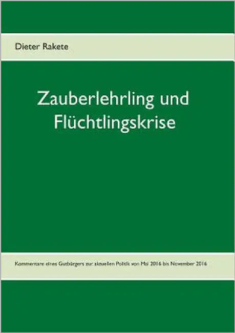 Zauberlehrling und Flüchtlingskrise: Kommentare eines Gutbürgers zur aktuellen Politik von Mai 2016 bis November 2016 by Rakete, Dieter