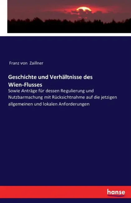 Geschichte und Verhältnisse des Wien-Flusses: Sowie Anträge für dessen Regulierung und Nutzbarmachung mit Rücksichtnahme auf die jetzigen allgemeinen by Franz Von Zaillner