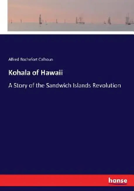 Kohala of Hawaii: A Story of the Sandwich Islands Revolution by Alfred Rochefort Calhoun