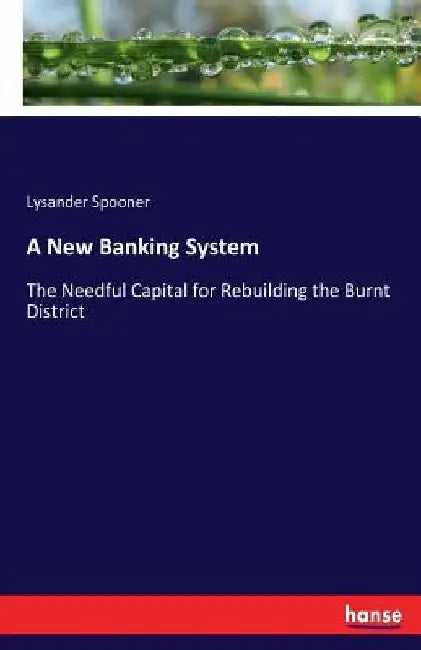 A New Banking System: The Needful Capital for Rebuilding the Burnt District by Lysander Spooner