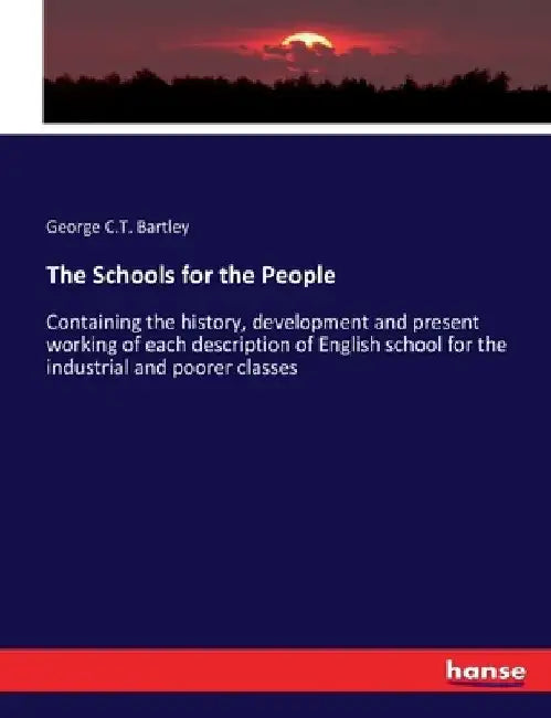 The Schools for the People: Containing the history, development and present working of each description of English school for the industrial and poore by George C. T. Bartley