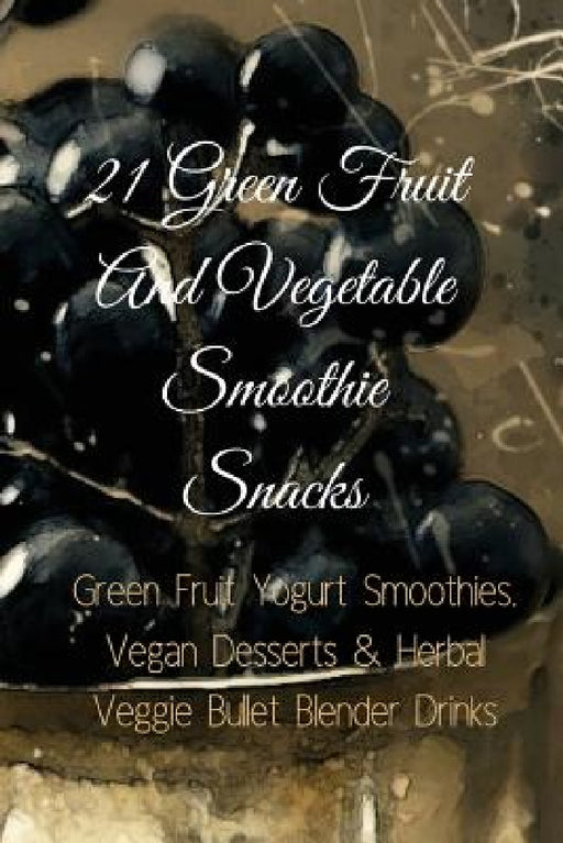 21 Green Fruit And Vegetable Smoothie Snacks: Green Fruit Yogurt Smoothies, Vegan Desserts & Herbal Veggie Bullet Blender Drinks by Juliana Baltimoore