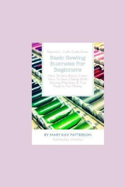 Basic Sewing Business For Beginners: How To Sew Basics, Learn How To Sew Clothing With Sewing Machines & Fun Projects For Money - Beginner's Crafts Gu by Mary Kay Patterson