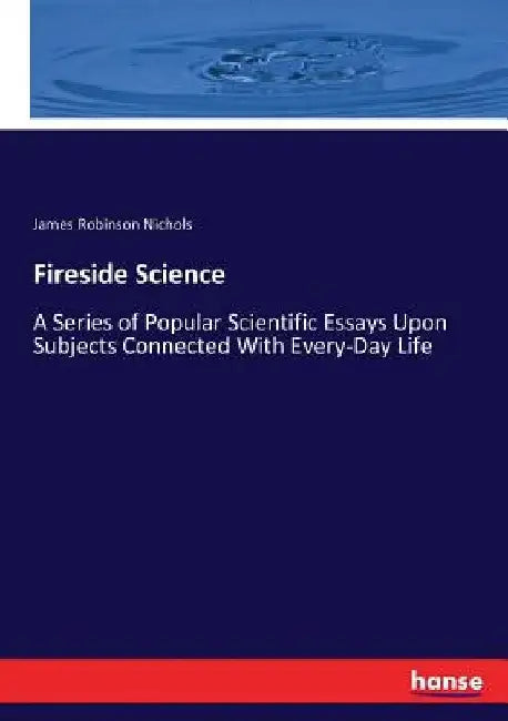 Fireside Science: A Series of Popular Scientific Essays Upon Subjects Connected With Every-Day Life by James Robinson Nichols