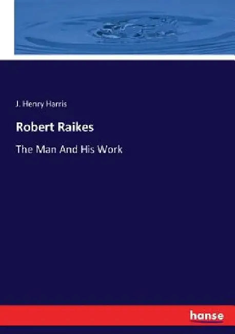 Robert Raikes: The Man And His Work by J. Henry Harris