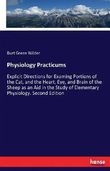 Physiology Practicums: Explicit Directions for Examing Portions of the Cat, and the Heart, Eye, and Brain of the Sheep as an Aid in the Study of Eleme by Burt Green Wilder