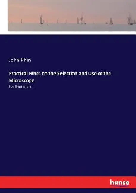 Practical Hints on the Selection and Use of the Microscope: For Beginners by John Phin
