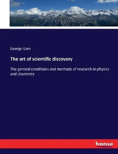 The art of scientific discovery: The general conditions and methods of research in physics and chemistry by George Gore