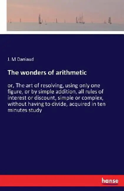 The wonders of arithmetic: or, The art of resolving, using only one figure, or by simple addition, all rules of interest or discount, simple or comple by J. M. Daniaud