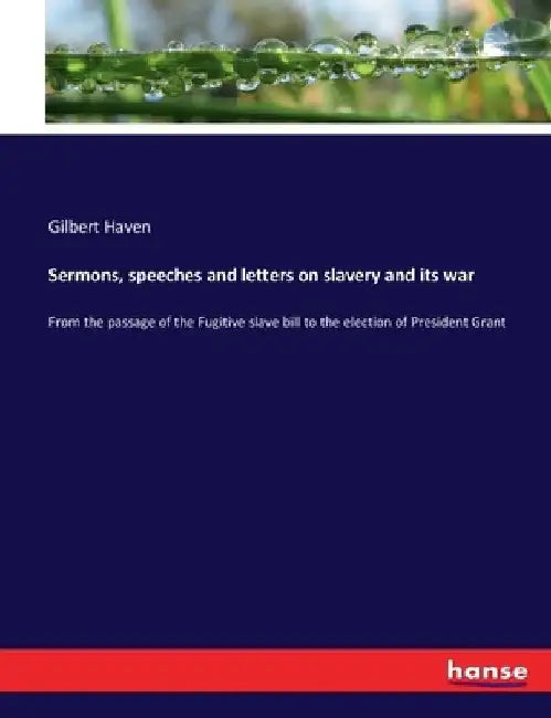 Sermons, speeches and letters on slavery and its war: From the passage of the Fugitive slave bill to the election of President Grant by Gilbert Haven