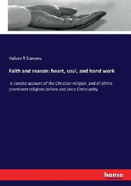 Faith and reason: heart, soul, and hand work: A concise account of the Christian religion, and of all the prominent religions before and since Christi by Halsey R. Stevens